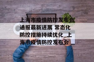 上海市疫情防控发布会通报最新进展 常态化防控措施持续优化_上海市疫情防控发布会