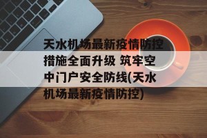 天水机场最新疫情防控措施全面升级 筑牢空中门户安全防线(天水机场最新疫情防控)
