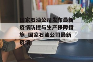 国家石油公司发布最新疫情防控与生产保障措施_国家石油公司最新疫情