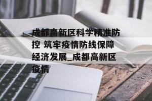 成都高新区科学精准防控 筑牢疫情防线保障经济发展_成都高新区疫情