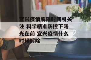 宜兴疫情解除时间引关注 科学精准防控下曙光在前 宜兴疫情什么时候解除