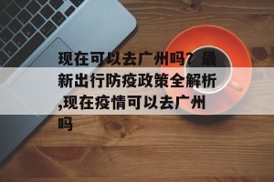 现在可以去广州吗？最新出行防疫政策全解析,现在疫情可以去广州吗