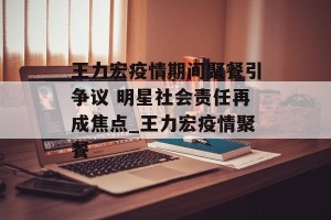 王力宏疫情期间聚餐引争议 明星社会责任再成焦点_王力宏疫情聚餐