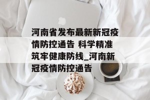 河南省发布最新新冠疫情防控通告 科学精准筑牢健康防线_河南新冠疫情防控通告