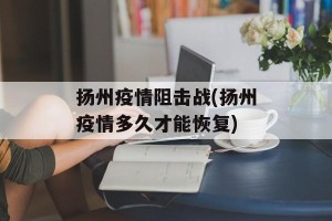 扬州疫情阻击战(扬州疫情多久才能恢复)