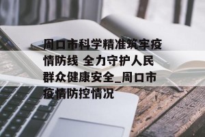 周口市科学精准筑牢疫情防线 全力守护人民群众健康安全_周口市疫情防控情况