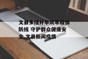 文县多措并举筑牢疫情防线 守护群众健康安全 文县新闻疫情