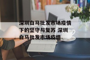 深圳白马批发市场疫情下的坚守与复苏 深圳白马批发市场疫情