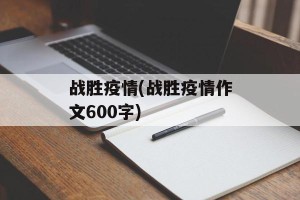 战胜疫情(战胜疫情作文600字)