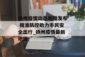 扬州疫情动态地图发布 精准防控助力市民安全出行_扬州疫情最新地图