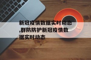 新冠疫情数据实时动态,群防防护新冠疫情数据实时动态