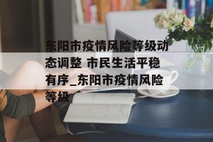 东阳市疫情风险等级动态调整 市民生活平稳有序_东阳市疫情风险等级