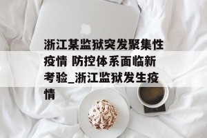 浙江某监狱突发聚集性疫情 防控体系面临新考验_浙江监狱发生疫情