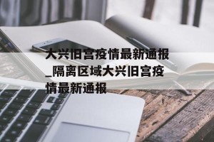 大兴旧宫疫情最新通报_隔离区域大兴旧宫疫情最新通报