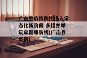 广南县疫情防控进入常态化新阶段 多措并举筑牢健康防线(广南县疫情)