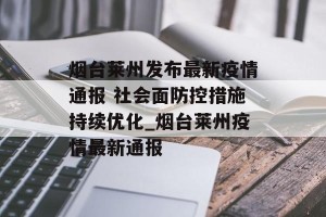 烟台莱州发布最新疫情通报 社会面防控措施持续优化_烟台莱州疫情最新通报