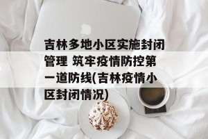 吉林多地小区实施封闭管理 筑牢疫情防控第一道防线(吉林疫情小区封闭情况)