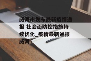 威海市发布最新疫情通报 社会面防控措施持续优化_疫情最新通报威海