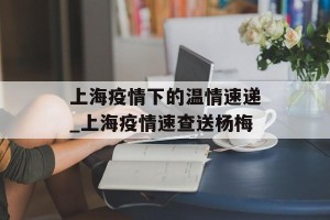 上海疫情下的温情速递_上海疫情速查送杨梅