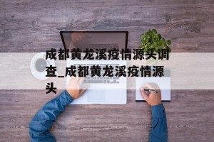 成都黄龙溪疫情源头调查_成都黄龙溪疫情源头