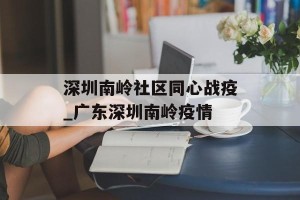 深圳南岭社区同心战疫_广东深圳南岭疫情