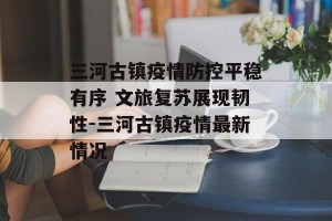 三河古镇疫情防控平稳有序 文旅复苏展现韧性-三河古镇疫情最新情况