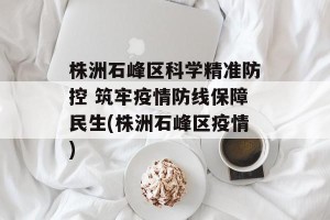 株洲石峰区科学精准防控 筑牢疫情防线保障民生(株洲石峰区疫情)