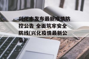 兴化市发布最新疫情防控公告 全面筑牢安全防线(兴化疫情最新公告)