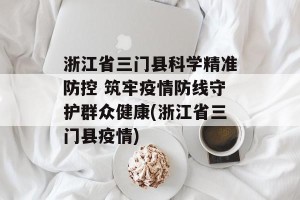 浙江省三门县科学精准防控 筑牢疫情防线守护群众健康(浙江省三门县疫情)