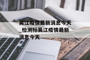 吴江疫情最新消息今天_检测标吴江疫情最新消息今天