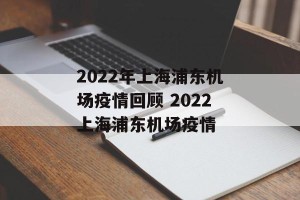 2022年上海浦东机场疫情回顾 2022上海浦东机场疫情