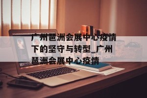 广州琶洲会展中心疫情下的坚守与转型_广州琶洲会展中心疫情