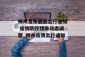 柳州发布最新出行通知 疫情防控措施动态调整_柳州疫情出行通知