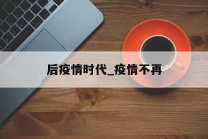 后疫情时代_疫情不再