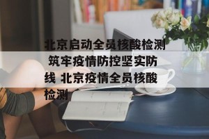 北京启动全员核酸检测 筑牢疫情防控坚实防线 北京疫情全员核酸检测