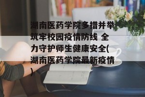 湖南医药学院多措并举筑牢校园疫情防线 全力守护师生健康安全(湖南医药学院最新疫情)