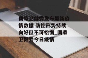 国家卫健委发布最新疫情数据 防控形势持续向好但不可松懈_国家卫健委今日疫情