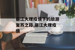 丽江大理疫情下的旅游复苏之路,丽江大理疫情