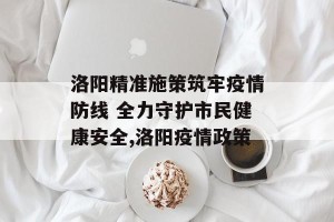 洛阳精准施策筑牢疫情防线 全力守护市民健康安全,洛阳疫情政策