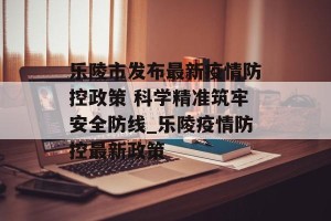 乐陵市发布最新疫情防控政策 科学精准筑牢安全防线_乐陵疫情防控最新政策