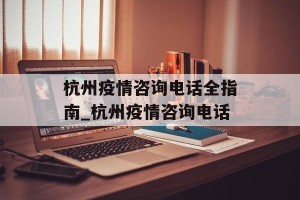 杭州疫情咨询电话全指南_杭州疫情咨询电话