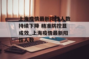 上海疫情最新阳性人数持续下降 精准防控显成效_上海疫情最新阳性人数