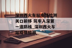 深圳西火车站疫情检测关口前移 筑牢入深第一道防线_深圳西火车站疫情检测