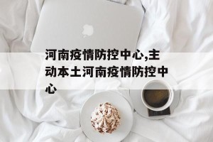 河南疫情防控中心,主动本土河南疫情防控中心