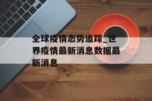 全球疫情态势追踪_世界疫情最新消息数据最新消息