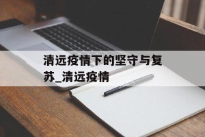 清远疫情下的坚守与复苏_清远疫情