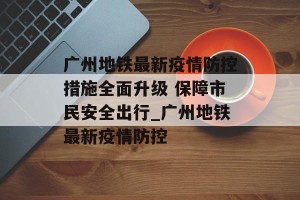 广州地铁最新疫情防控措施全面升级 保障市民安全出行_广州地铁最新疫情防控