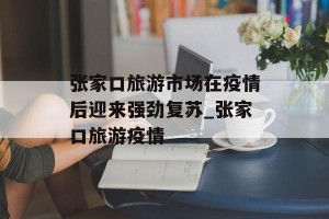 张家口旅游市场在疫情后迎来强劲复苏_张家口旅游疫情