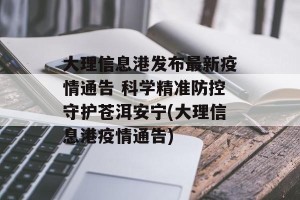 大理信息港发布最新疫情通告 科学精准防控守护苍洱安宁(大理信息港疫情通告)