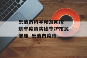乐清市科学精准防控 筑牢疫情防线守护市民健康_乐清市疫情